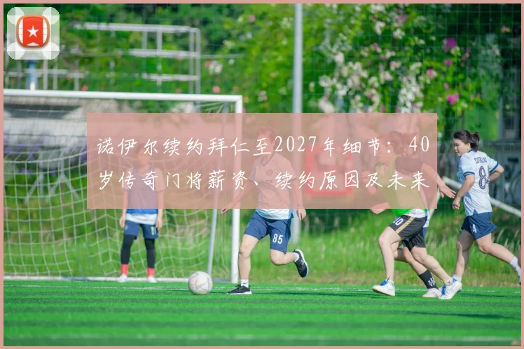 诺伊尔续约拜仁至2027年细节：40岁传奇门将薪资、续约原因及未来规划解读