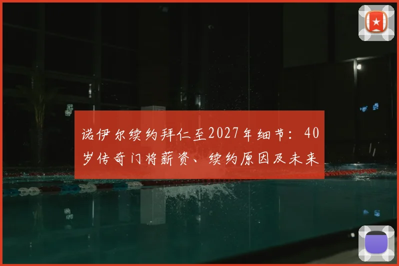 诺伊尔续约拜仁至2027年细节：40岁传奇门将薪资、续约原因及未来规划解读