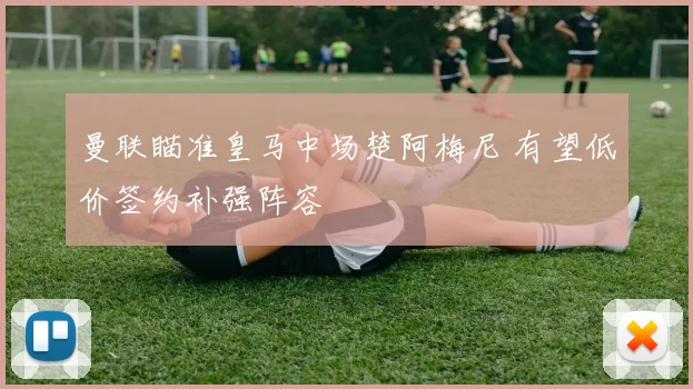 曼联瞄准皇马中场楚阿梅尼 有望低价签约补强阵容