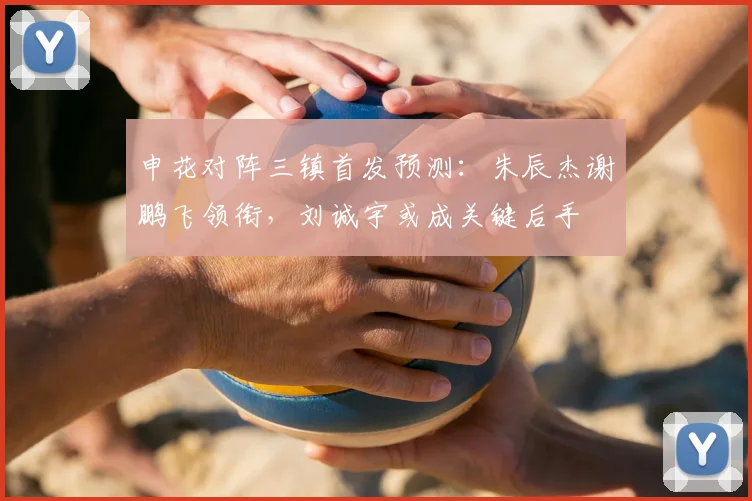 申花对阵三镇首发预测:朱辰杰谢鹏飞领衔,刘诚宇或成关键后手