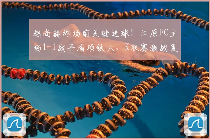 赵尚赫终场前关键进球!江原FC主场1-1战平浦项铁人,K联赛激战复盘