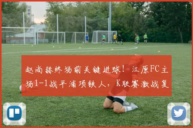 赵尚赫终场前关键进球！江原FC主场1-1战平浦项铁人，K联赛激战复盘