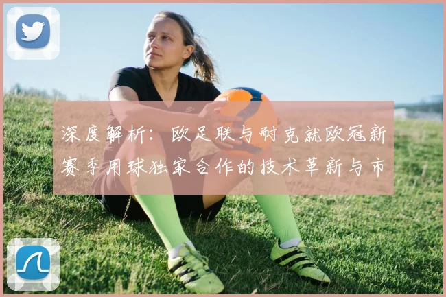 深度解析:欧足联与耐克就欧冠新赛季用球独家合作的技术革新与市场影响
